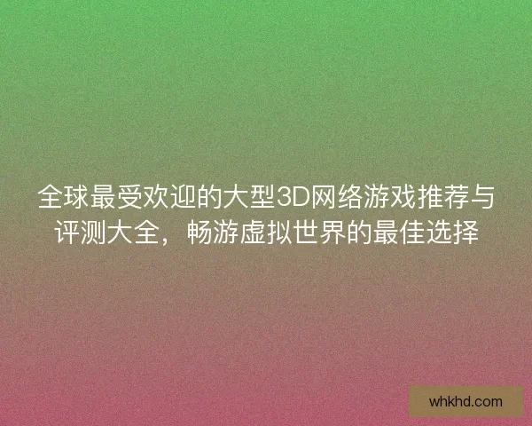 全球最受欢迎的大型3D网络游戏推荐与评测大全，畅游虚拟世界的最佳选择