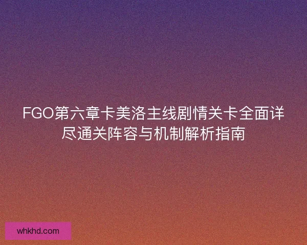 FGO第六章卡美洛主线剧情关卡全面详尽通关阵容与机制解析指南