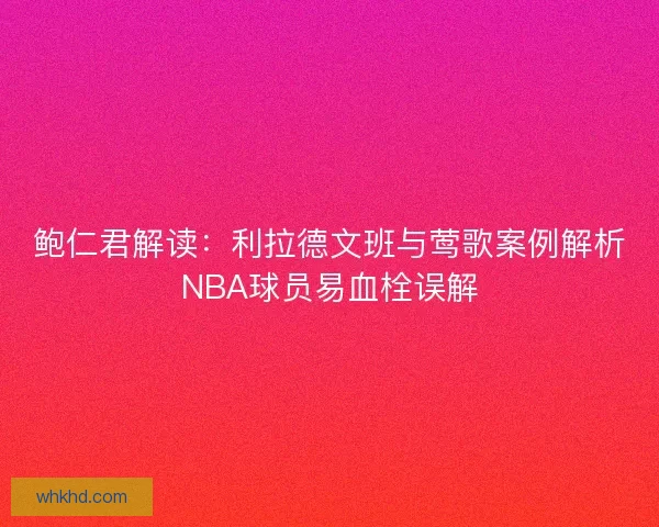 鲍仁君解读：利拉德文班与莺歌案例解析NBA球员易血栓误解